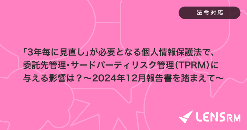 「3年毎に見直し」が必要となる個人情報保護法で、委託先管理・サードパーティリスク管理（TPRM）に与える影響は？〜2024年12月報告書を踏まえて〜